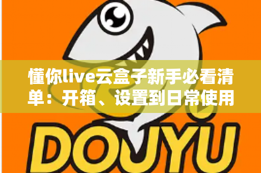 懂你live云盒子新手必看清单：开箱、设置到日常使用的全流程指南