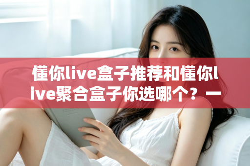 懂你live盒子推荐和懂你live聚合盒子你选哪个？一篇文章帮你彻底搞懂选购门道