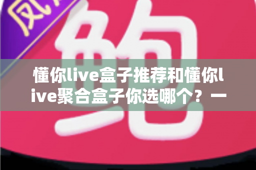 懂你live盒子推荐和懂你live聚合盒子你选哪个？一篇文章帮你彻底搞懂选购门道