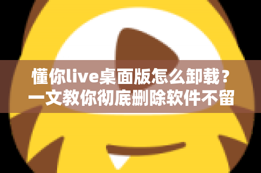 懂你live桌面版怎么卸载?一文教你彻底删除软件不留残留 懂你live桌面版怎么卸载?一文教你彻底删除软件不留残留