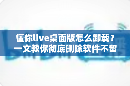 懂你live桌面版怎么卸载？一文教你彻底删除软件不留残留