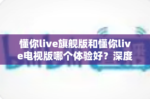 懂你live旗舰版和懂你live电视版哪个体验好？深度对比评测助你选出最适合的版本
