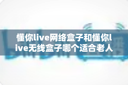 懂你live网络盒子和懂你live无线盒子哪个适合老人？——为爸妈选电视盒子的完整避坑指南