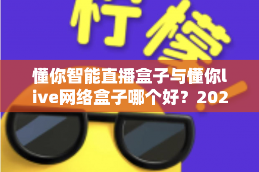 懂你智能直播盒子与懂你live网络盒子哪个好?2025最新深度对比评测与选购避坑指南 懂你智能直播盒子与懂你live网络盒子哪个好?2025最新深度对比评测与选购避坑指南