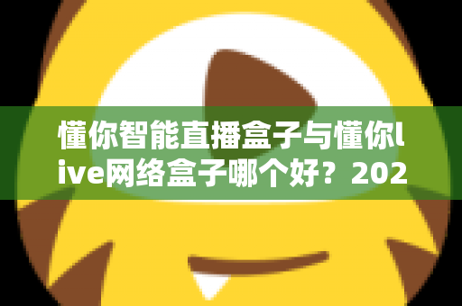 懂你智能直播盒子与懂你live网络盒子哪个好？2025最新深度对比评测与选购避坑指南