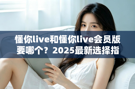 懂你live和懂你live会员版要哪个?2025最新选择指南帮你轻松做决定 懂你live和懂你live会员版要哪个?2025最新选择指南帮你轻松做决定