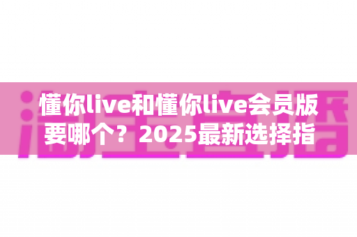 懂你live和懂你live会员版要哪个？2025最新选择指南帮你轻松做决定