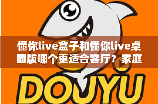 懂你live盒子和懂你live桌面版哪个更适合客厅?家庭观影场景全方位对比指南 懂你live盒子和懂你live桌面版哪个更适合客厅?家庭观影场景全方位对比指南