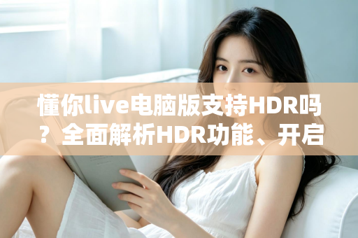 懂你live电脑版支持HDR吗？全面解析HDR功能、开启条件与实用指南