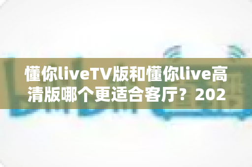 懂你liveTV版和懂你live高清版哪个更适合客厅？2025最新客厅大屏观看选购指南与深度实测对比