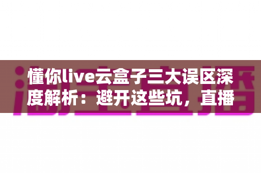 懂你live云盒子三大误区深度解析：避开这些坑，直播运营才能真正见效