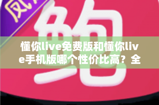懂你live免费版和懂你live手机版哪个性价比高?全方位对比解析助你明智选择 懂你live免费版和懂你live手机版哪个性价比高?全方位对比解析助你明智选择