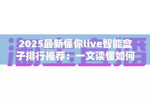 2025最新懂你live智能盒子排行推荐：一文读懂如何选对家庭影音中枢