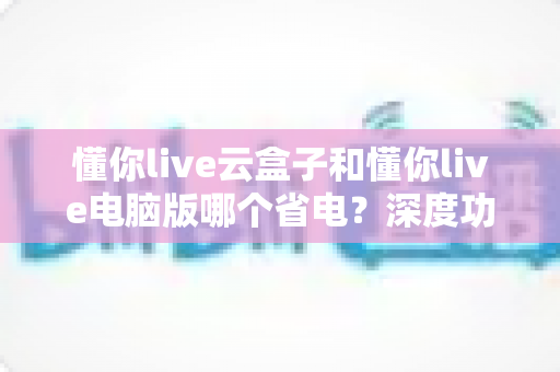 懂你live云盒子和懂你live电脑版哪个省电？深度功耗对比与选购省电指南