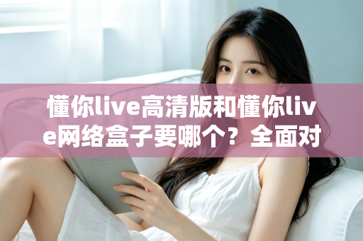 懂你live高清版和懂你live网络盒子要哪个？全面对比分析与选购指南帮你轻松做决定