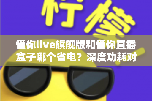 懂你live旗舰版和懂你直播盒子哪个省电?深度功耗对比与省电使用全攻略 懂你live旗舰版和懂你直播盒子哪个省电?深度功耗对比与省电使用全攻略