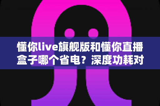 懂你live旗舰版和懂你直播盒子哪个省电？深度功耗对比与省电使用全攻略