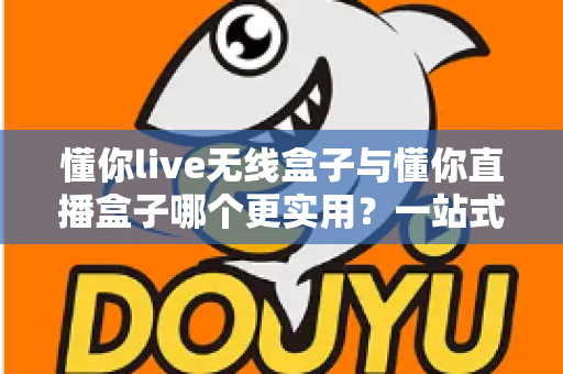 懂你live无线盒子与懂你直播盒子哪个更实用？一站式深度对比评测，帮你选对直播设备不踩坑
