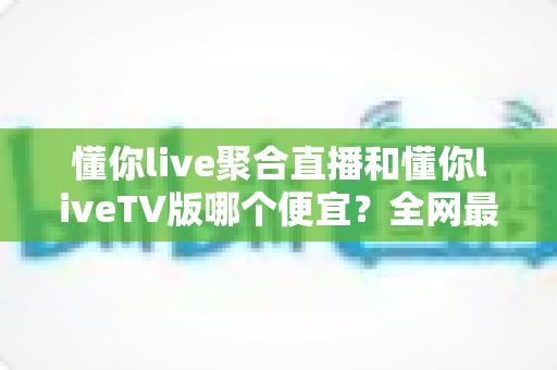 懂你live聚合直播和懂你liveTV版哪个便宜？全网最新价格对比与省钱选购指南大揭秘