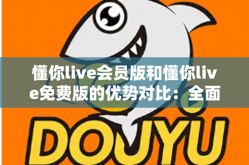 懂你live会员版和懂你live免费版的优势对比：全面解析两大版本的差异，帮你选出最适合自己的选择