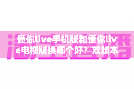懂你live手机版和懂你live电视版换哪个好?双版本深度对比帮你做出明智选择 懂你live手机版和懂你live电视版换哪个好?双版本深度对比帮你做出明智选择