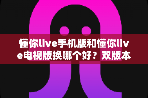 懂你live手机版和懂你live电视版换哪个好？双版本深度对比帮你做出明智选择
