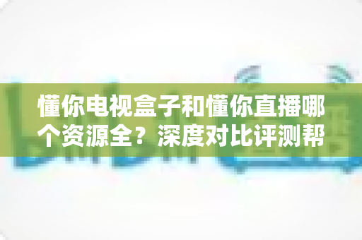 懂你电视盒子和懂你直播哪个资源全?深度对比评测帮你选对追剧神器 懂你电视盒子和懂你直播哪个资源全?深度对比评测帮你选对追剧神器