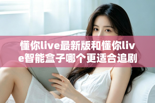 懂你live最新版和懂你live智能盒子哪个更适合追剧？追剧党必看的深度对比与选购指南