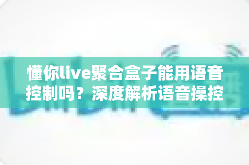 懂你live聚合盒子能用语音控制吗？深度解析语音操控功能与实用指南