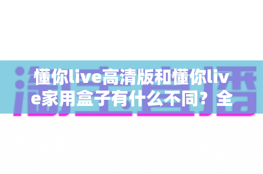 懂你live高清版和懂你live家用盒子有什么不同?全方位对比解析两款产品的核心差异与选购指南 懂你live高清版和懂你live家用盒子有什么不同?全方位对比解析两款产品的核心差异与选购指南