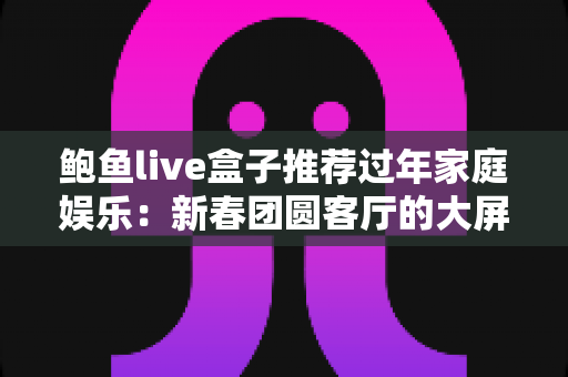 鲍鱼live盒子推荐过年家庭娱乐:新春团圆客厅的大屏娱乐指南 鲍鱼live盒子推荐过年家庭娱乐:新春团圆客厅的大屏娱乐指南