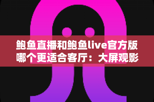 鲍鱼直播和鲍鱼live官方版哪个更适合客厅:大屏观影与家庭共享场景深度评测指南 鲍鱼直播和鲍鱼live官方版哪个更适合客厅:大屏观影与家庭共享场景深度评测指南