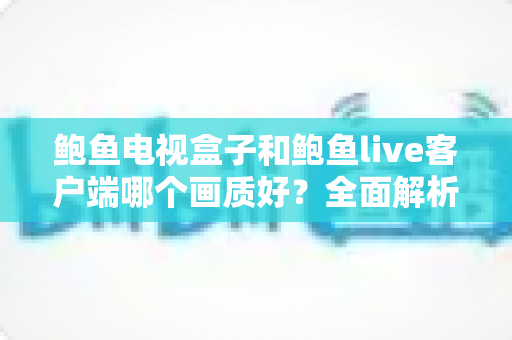 鲍鱼电视盒子和鲍鱼live客户端哪个画质好?全面解析两者画质差异与实用选择指南 鲍鱼电视盒子和鲍鱼live客户端哪个画质好?全面解析两者画质差异与实用选择指南
