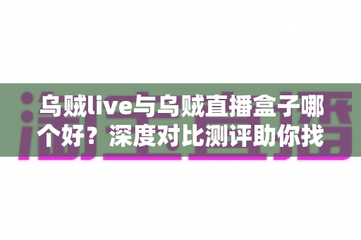 乌贼live与乌贼直播盒子哪个好？深度对比测评助你找到最适合的直播利器