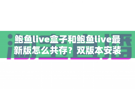 鲍鱼live盒子和鲍鱼live最新版怎么共存？双版本安装全攻略与实用技巧详解