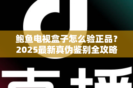 鲍鱼电视盒子怎么验正品？2025最新真伪鉴别全攻略，教你轻松避开假货陷阱