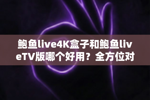 鲍鱼live4K盒子和鲍鱼liveTV版哪个好用？全方位对比助你选对最佳观影方案