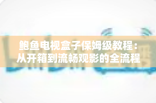 鲍鱼电视盒子保姆级教程：从开箱到流畅观影的全流程安装、设置与优化指南