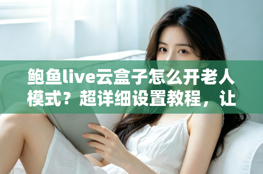 鲍鱼live云盒子怎么开老人模式?超详细设置教程,让长辈轻松畅享大屏观影乐趣 鲍鱼live云盒子怎么开老人模式?超详细设置教程,让长辈轻松畅享大屏观影乐趣