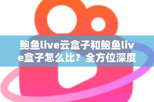 鲍鱼live云盒子和鲍鱼live盒子怎么比？全方位深度对比帮你选对不踩坑