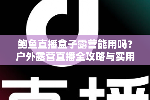 鲍鱼直播盒子露营能用吗？户外露营直播全攻略与实用解答