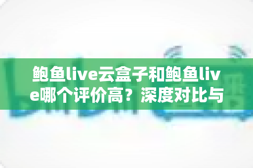鲍鱼live云盒子和鲍鱼live哪个评价高？深度对比与用户口碑全解析