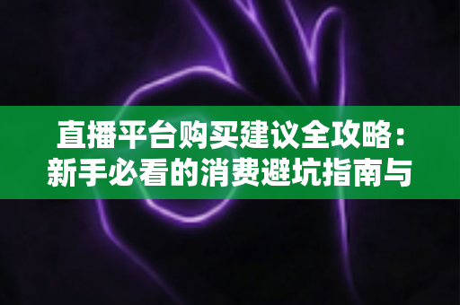 直播平台购买建议全攻略:新手必看的消费避坑指南与理性消费技巧 直播平台购买建议全攻略:新手必看的消费避坑指南与理性消费技巧