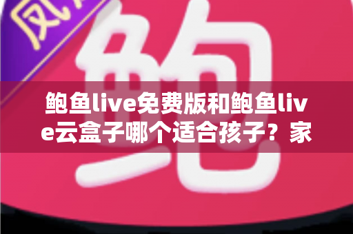 鲍鱼live免费版和鲍鱼live云盒子哪个适合孩子？家长必读的选择指南与安全建议