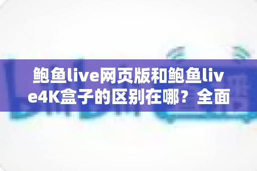 鲍鱼live网页版和鲍鱼live4K盒子的区别在哪？全面解析两种观看方式的差异与选择建议