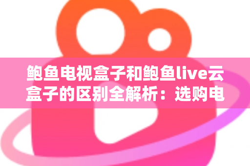 鲍鱼电视盒子和鲍鱼live云盒子的区别全解析：选购电视盒子前必看的深度对比指南