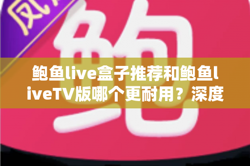 鲍鱼live盒子推荐和鲍鱼liveTV版哪个更耐用？深度对比分析与选购全指南