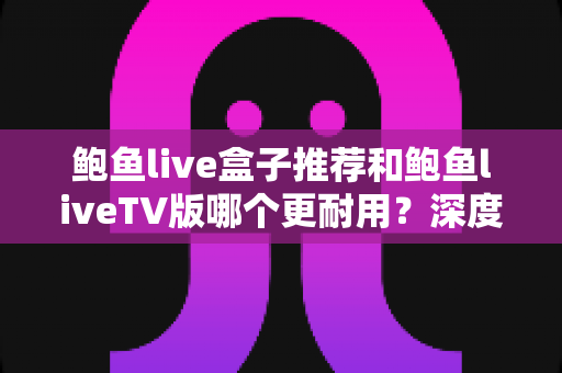 鲍鱼live盒子推荐和鲍鱼liveTV版哪个更耐用？深度对比分析与选购全指南