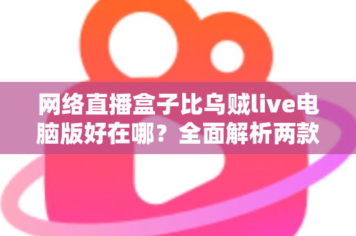 网络直播盒子比乌贼live电脑版好在哪？全面解析两款直播工具的核心差异与选购指南