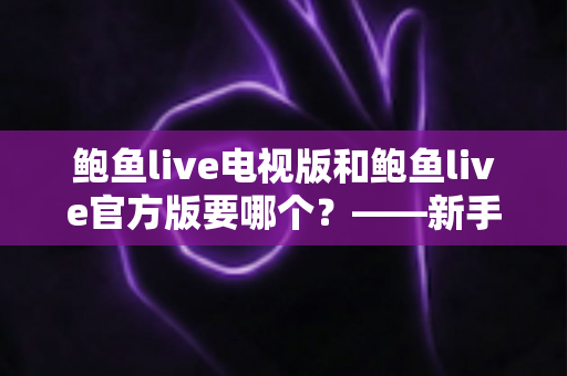鲍鱼live电视版和鲍鱼live官方版要哪个？——新手必看的版本选择与安装使用全攻略